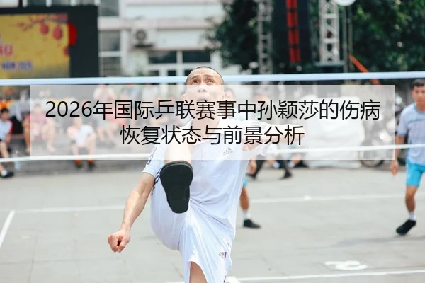 2026年国际乒联赛事中孙颖莎的伤病恢复状态与前景分析
