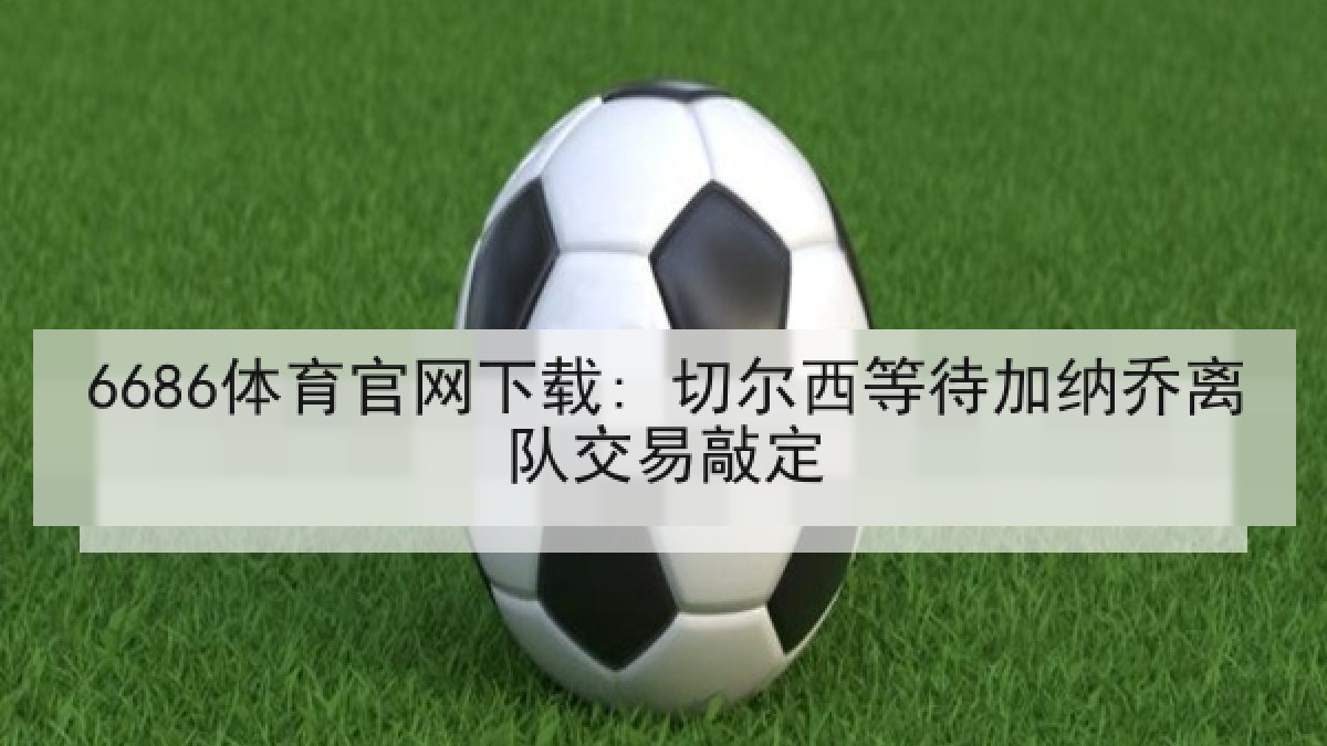 6686体育官网下载: 切尔西等待加纳乔离队交易敲定