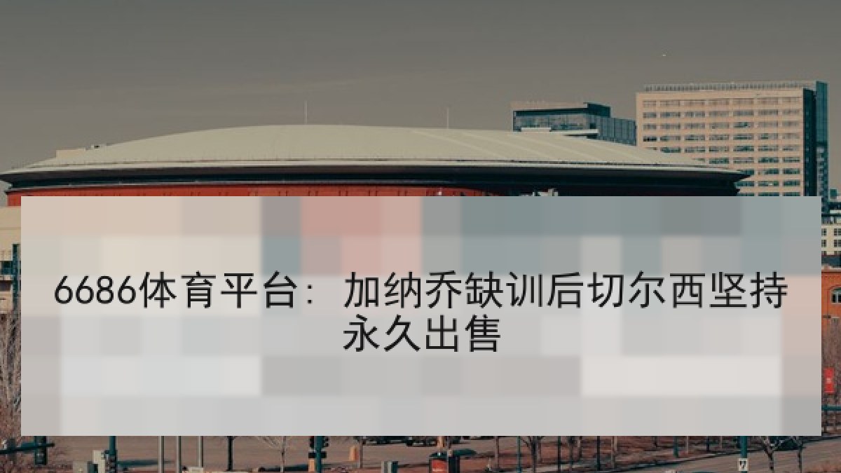 6686体育平台: 加纳乔缺训后切尔西坚持永久出售